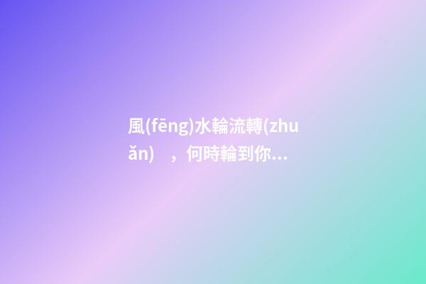 風(fēng)水輪流轉(zhuǎn)，何時輪到你？